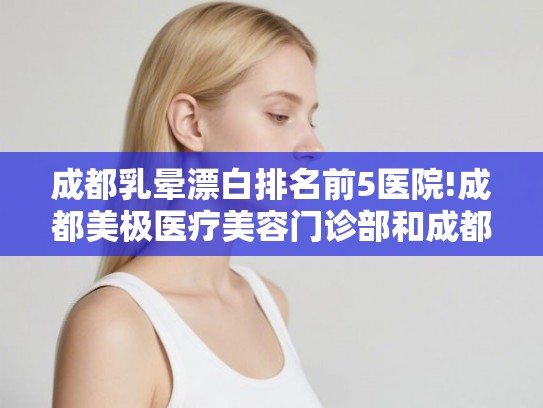 成都乳晕漂白排名前5医院!成都美极医疗美容门诊部和成都赵博士整形美容医院等大机构多方评选，不偏私!