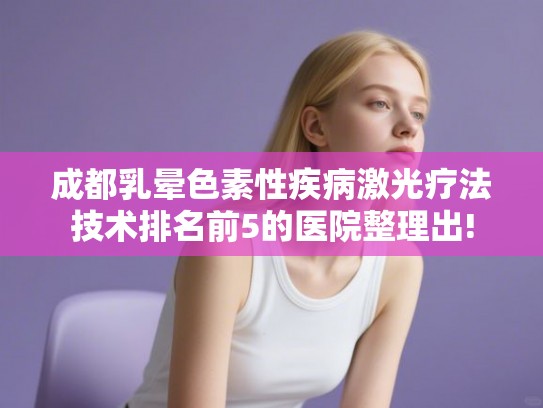 成都乳晕色素性疾病激光疗法技术排名前5的医院整理出!