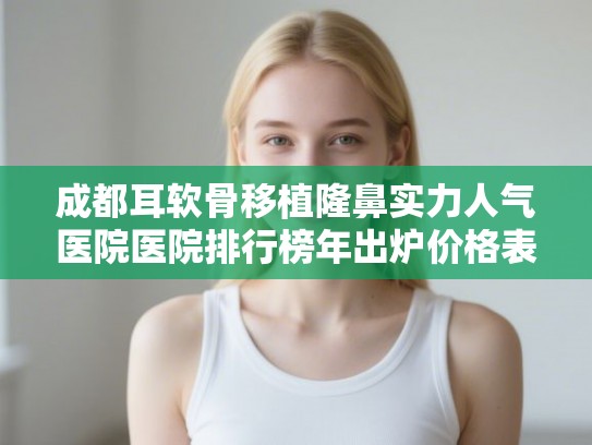 成都耳软骨移植隆鼻实力人气医院医院排行榜年出炉价格表!