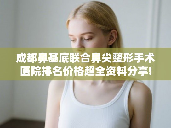 成都鼻基底联合鼻尖整形手术医院排名价格超全资料分享!