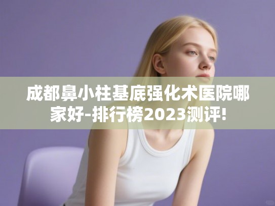 成都鼻小柱基底强化术医院哪家好-排行榜2023测评!