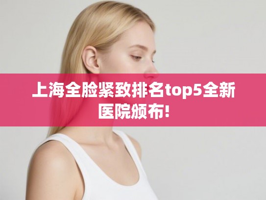 上海全脸紧致排名top5全新医院颁布!