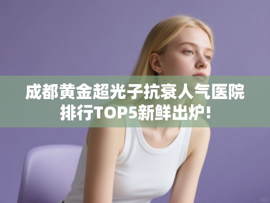 成都黄金超光子抗衰人气医院排行TOP5新鲜出炉!