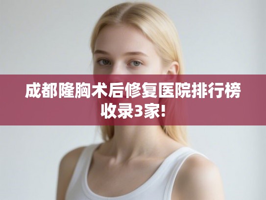 成都隆胸术后修复医院排行榜收录3家!
