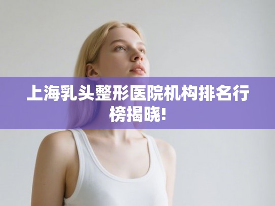 上海乳头整形医院机构排名行榜揭晓! 上海乳头整形医院机构排名行榜揭晓!