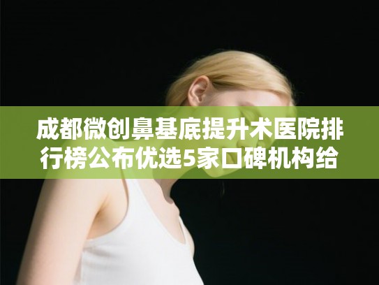 成都微创鼻基底提升术医院排行榜公布优选5家口碑机构给你挑!