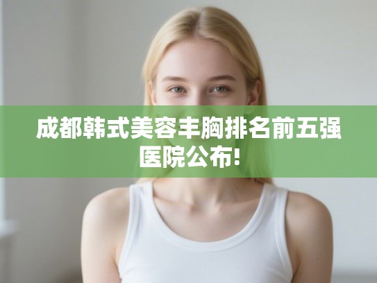 成都韩式美容丰胸排名前五强医院公布!