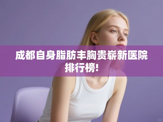 成都自身脂肪丰胸贵崭新医院排行榜!