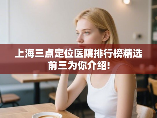 上海三点定位医院排行榜精选前三为你介绍! 上海三点定位医院排行榜精选前三为你介绍!