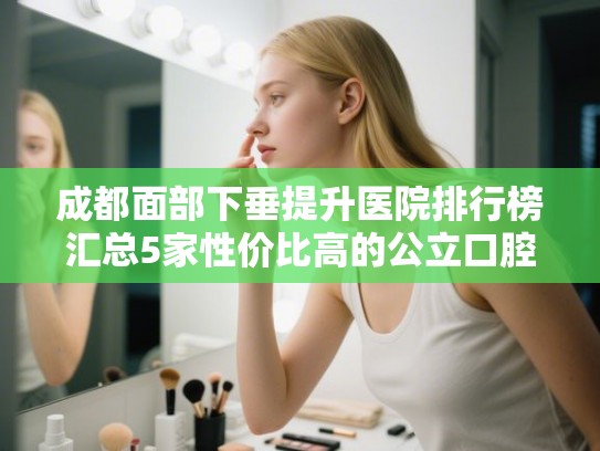 成都面部下垂提升医院排行榜汇总5家性价比高的公立口腔!