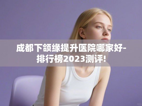成都下颌缘提升医院哪家好-排行榜2023测评!