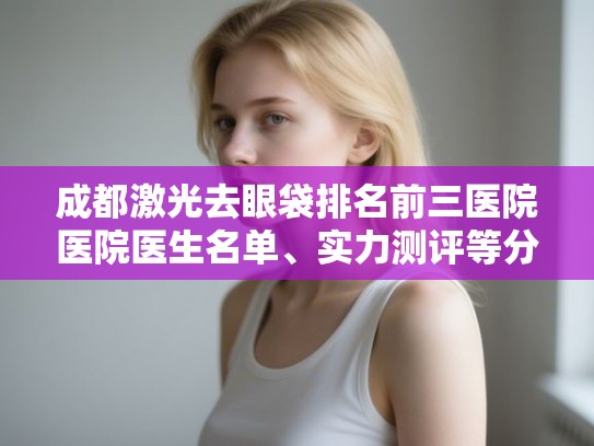 成都激光去眼袋排名前三医院医院医生名单、实力测评等分享!