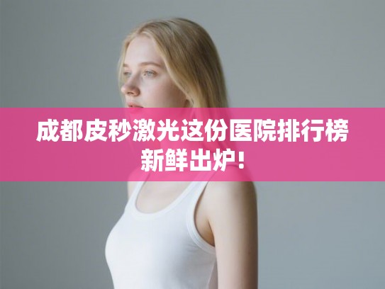 成都皮秒激光这份医院排行榜新鲜出炉!