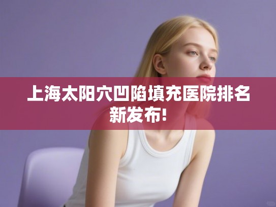 上海太阳穴凹陷填充医院排名新发布!