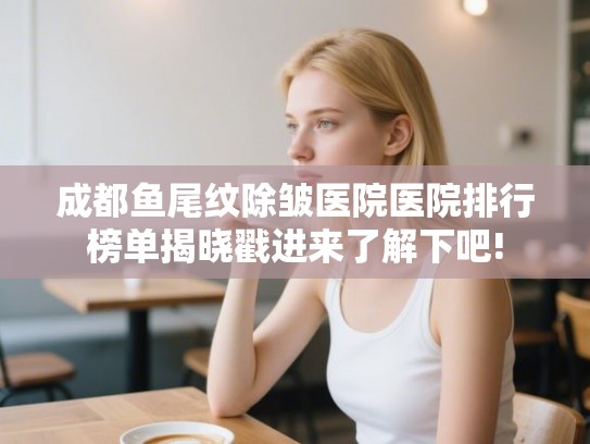 成都鱼尾纹除皱医院医院排行榜单揭晓戳进来了解下吧!