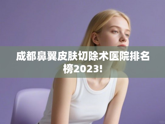 成都鼻翼皮肤切除术医院排名榜2023!