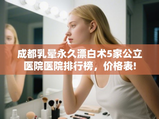 成都乳晕永久漂白术5家公立医院医院排行榜，价格表!
