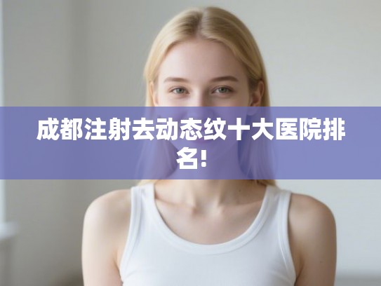 成都注射去动态纹十大医院排名!