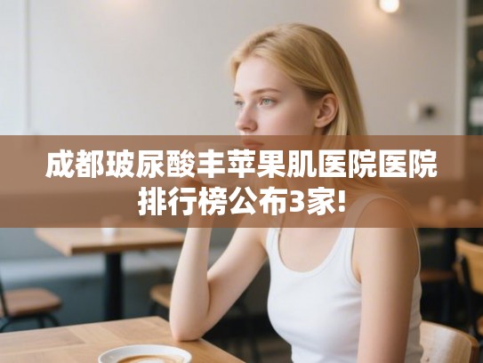 成都玻尿酸丰苹果肌医院医院排行榜公布3家!