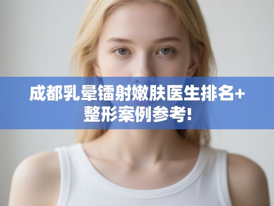 成都乳晕镭射嫩肤医生排名+整形案例参考!