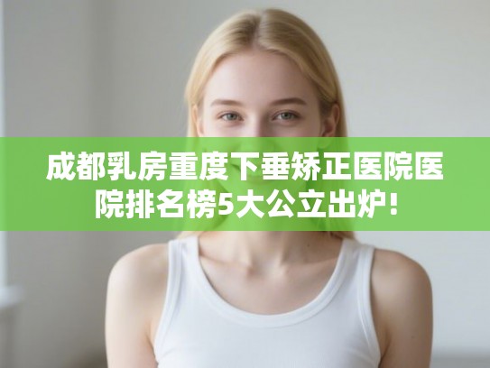 成都乳房重度下垂矫正医院医院排名榜5大公立出炉!