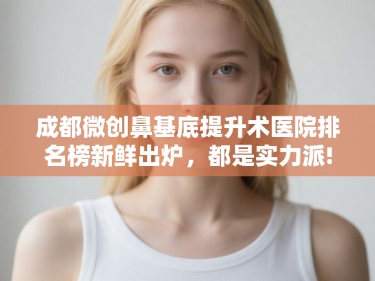 成都微创鼻基底提升术医院排名榜新鲜出炉，都是实力派!
