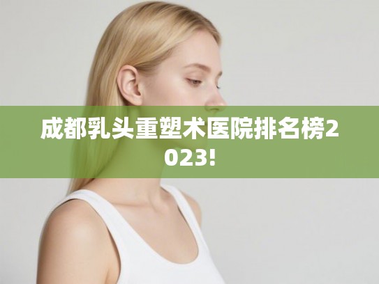 成都乳头重塑术医院排名榜2023!
