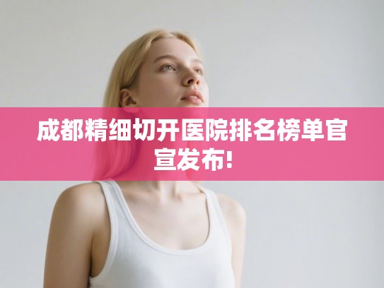 成都精细切开医院排名榜单官宣发布!