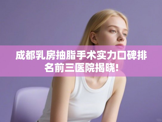 成都乳房抽脂手术实力口碑排名前三医院揭晓!