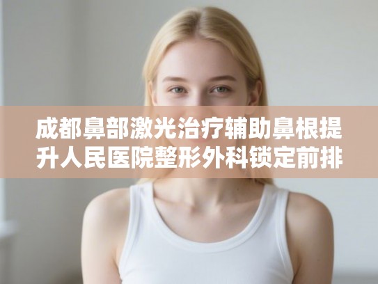 成都鼻部激光治疗辅助鼻根提升人民医院整形外科锁定前排!