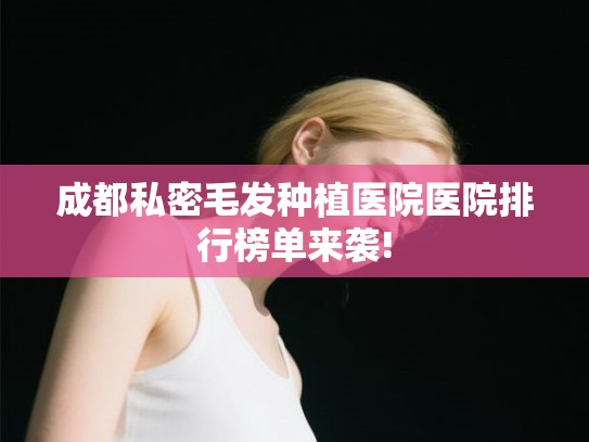 成都私密毛发种植医院医院排行榜单来袭!