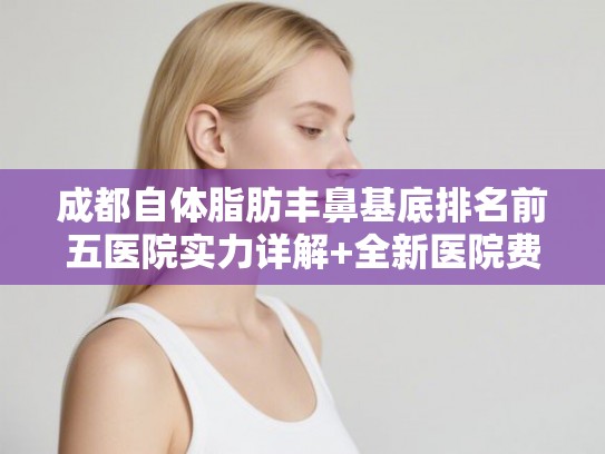 成都自体脂肪丰鼻基底排名前五医院实力详解+全新医院费用一览!