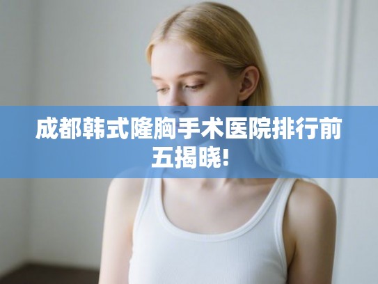成都韩式隆胸手术医院排行前五揭晓!