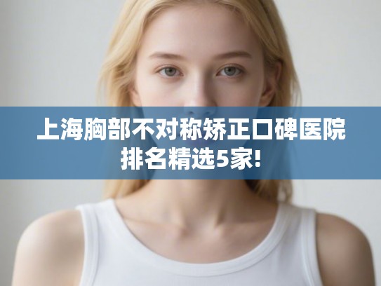 上海胸部不对称矫正口碑医院排名精选5家! 上海胸部不对称矫正口碑医院排名精选5家!
