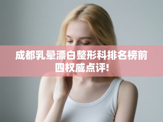 成都乳晕漂白整形科排名榜前四权威点评!