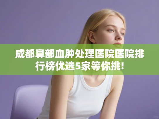 成都鼻部血肿处理医院医院排行榜优选5家等你挑!
