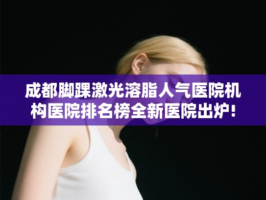 成都脚踝激光溶脂人气医院机构医院排名榜全新医院出炉!
