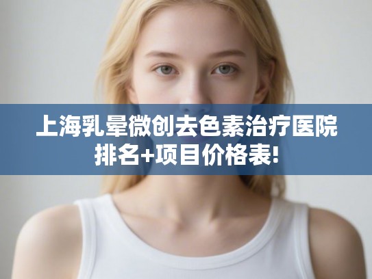 上海乳晕微创去色素治疗医院排名+项目价格表! 上海乳晕微创去色素治疗医院排名+项目价格表!
