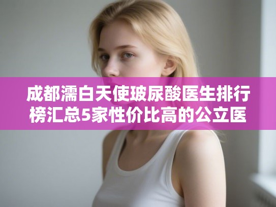 成都濡白天使玻尿酸医生排行榜汇总5家性价比高的公立医生!