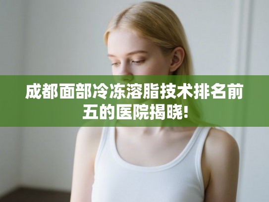 成都面部冷冻溶脂技术排名前五的医院揭晓!