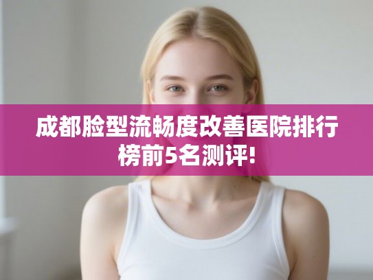 成都脸型流畅度改善医院排行榜前5名测评!