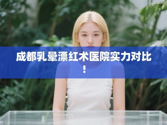成都乳晕漂红术医院实力对比!