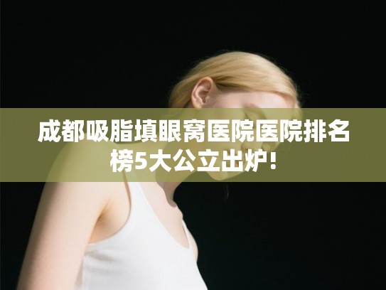 成都吸脂填眼窝医院医院排名榜5大公立出炉!