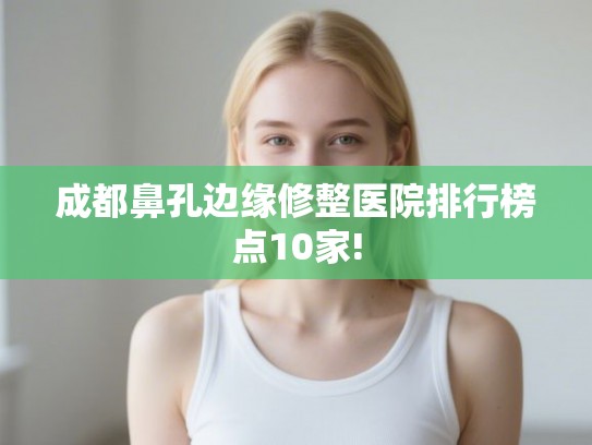 成都鼻孔边缘修整医院排行榜点10家!
