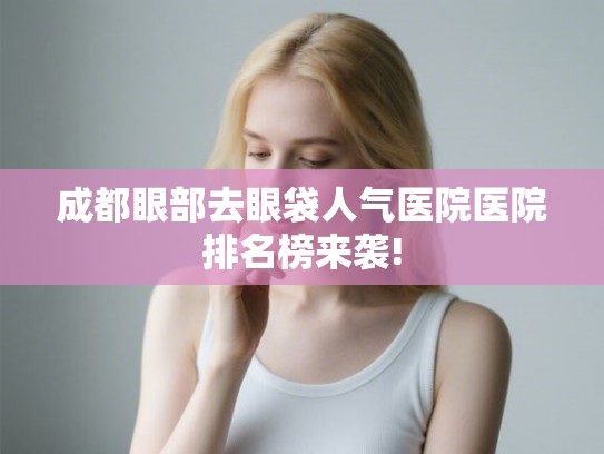 成都眼部去眼袋人气医院医院排名榜来袭!