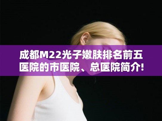 成都M22光子嫩肤排名前五医院的市医院、总医院简介!