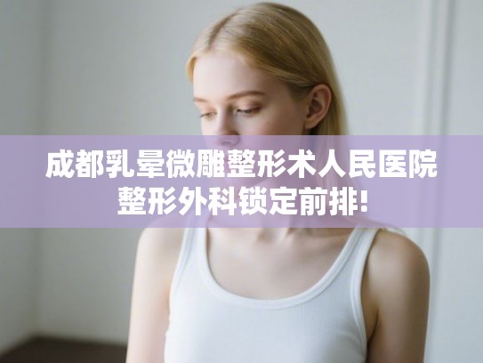 成都乳晕微雕整形术人民医院整形外科锁定前排!