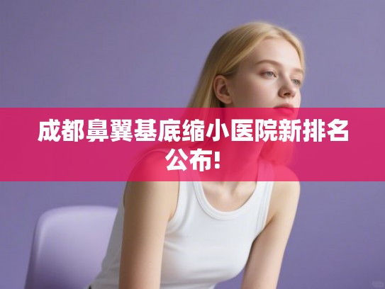 成都鼻翼基底缩小医院新排名公布!