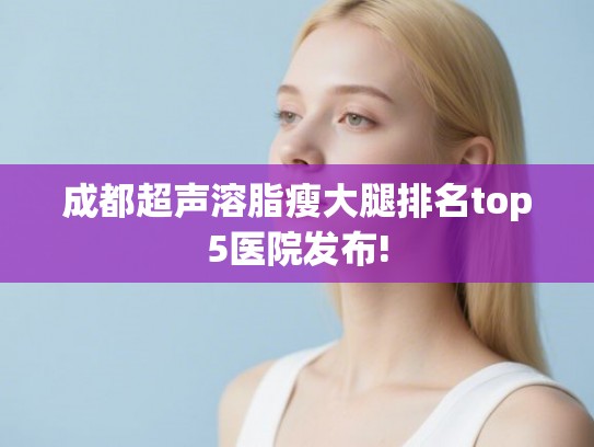 成都超声溶脂瘦大腿排名top5医院发布!