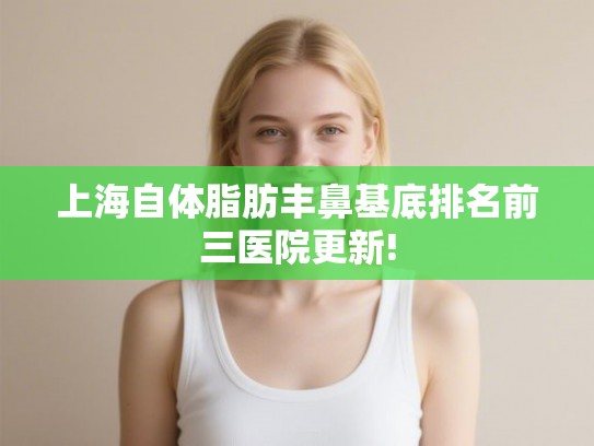 上海自体脂肪丰鼻基底排名前三医院更新!